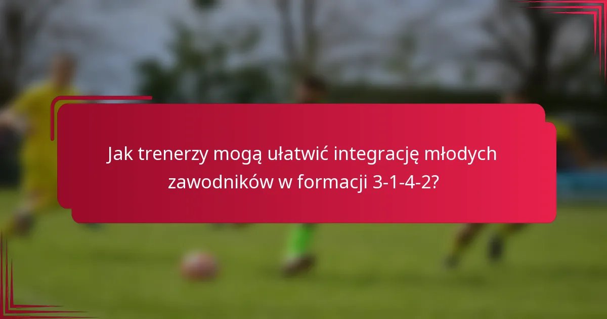 Jak trenerzy mogą ułatwić integrację młodych zawodników w formacji 3-1-4-2?