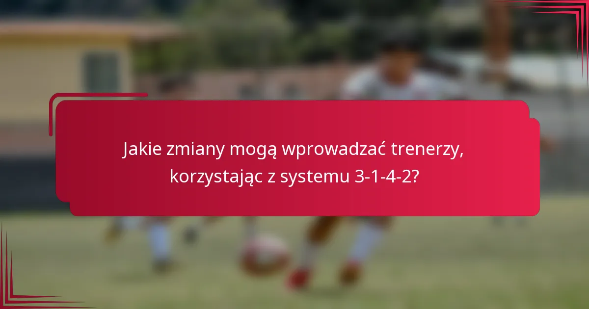 Jakie zmiany mogą wprowadzać trenerzy, korzystając z systemu 3-1-4-2?